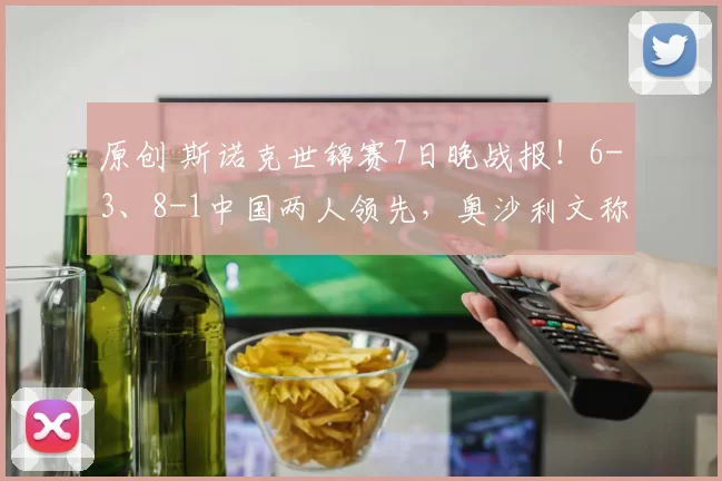 原创 斯诺克世锦赛7日晚战报!6-3、8-1中国两人领先,奥沙利文称赞赵心童