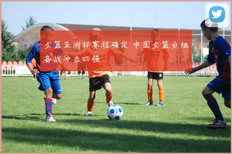 女篮亚洲杯赛程确定 中国女篮分组备战冲击四强