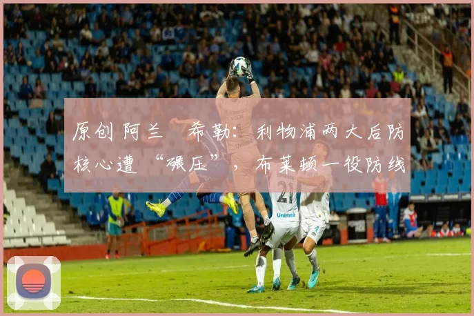 原创 阿兰・希勒：利物浦两大后防核心遭 “碾压”，布莱顿一役防线形同虚设