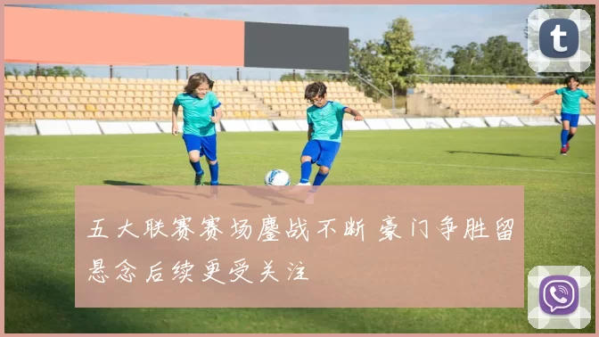 五大联赛赛场鏖战不断 豪门争胜留悬念后续更受关注