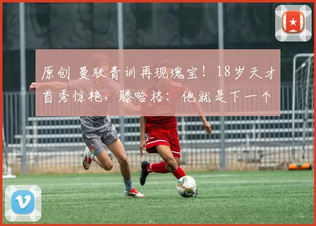 原创 曼联青训再现瑰宝！18岁天才首秀惊艳，滕哈格：他就是下一个福登！