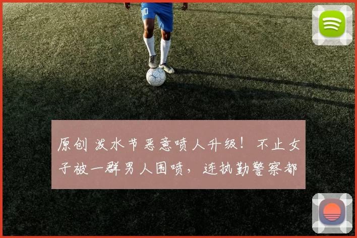 原创 泼水节恶意喷人升级！不止女子被一群男人围喷，连执勤警察都遭殃