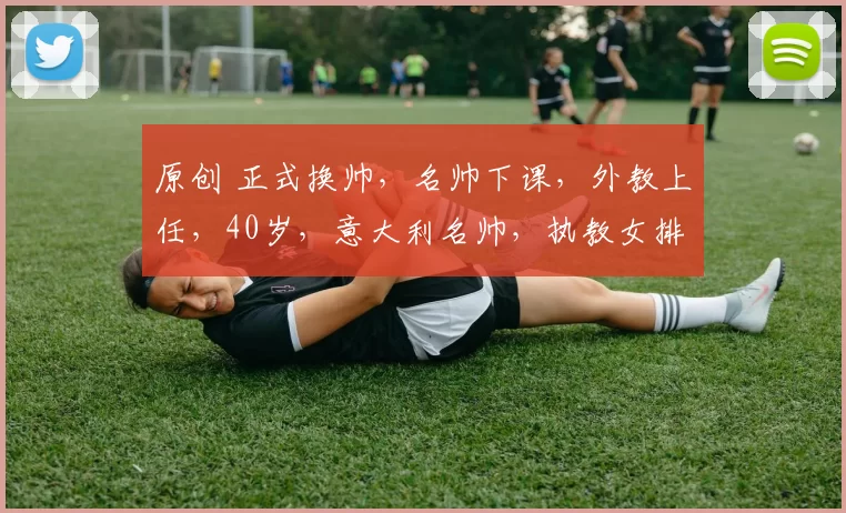 原创 正式换帅，名帅下课，外教上任，40岁，意大利名帅，执教女排U20