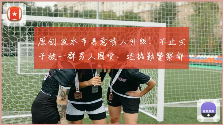 原创 泼水节恶意喷人升级！不止女子被一群男人围喷，连执勤警察都遭殃