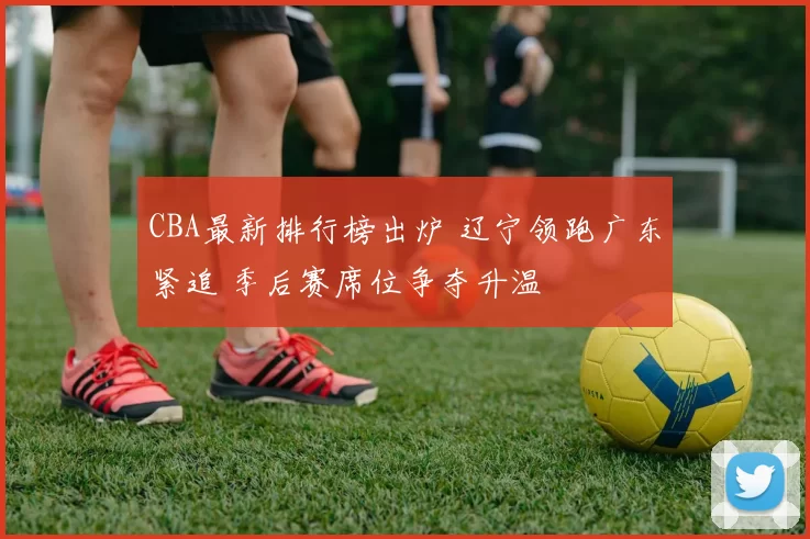 CBA最新排行榜出炉 辽宁领跑广东紧追 季后赛席位争夺升温