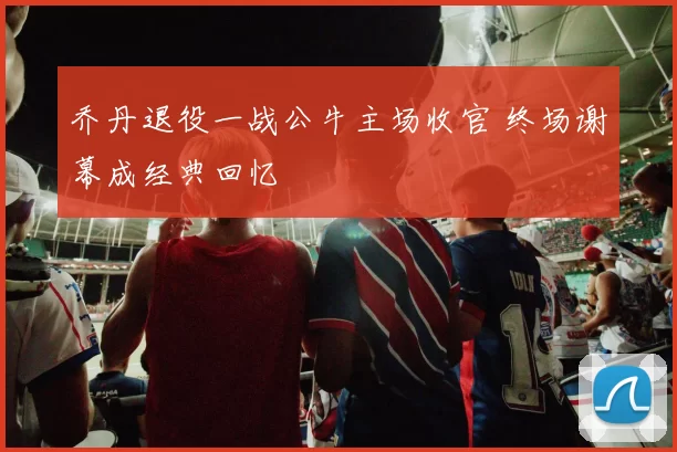 乔丹退役一战公牛主场收官 终场谢幕成经典回忆