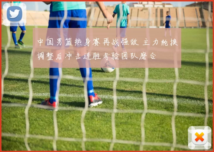 中国男篮热身赛再战强敌 主力轮换调整后冲击连胜考验团队磨合