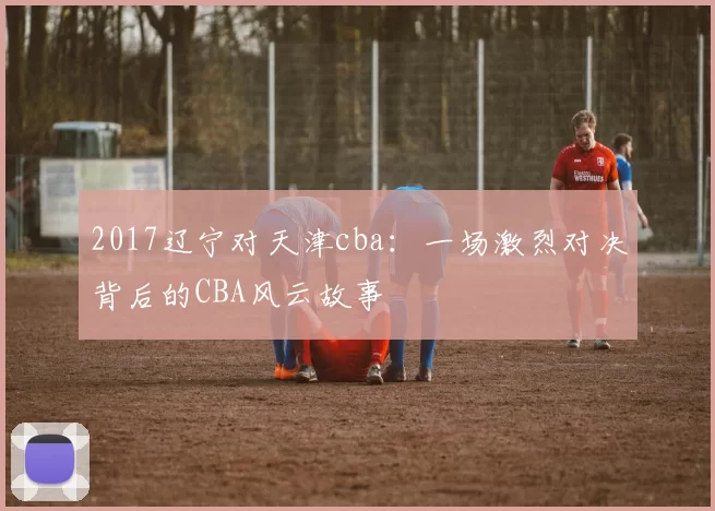 2017辽宁对天津cba：一场激烈对决背后的CBA风云故事