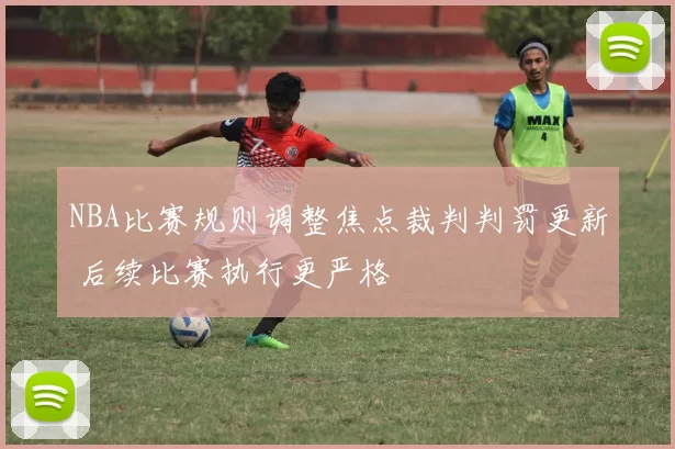 NBA比赛规则调整焦点裁判判罚更新 后续比赛执行更严格