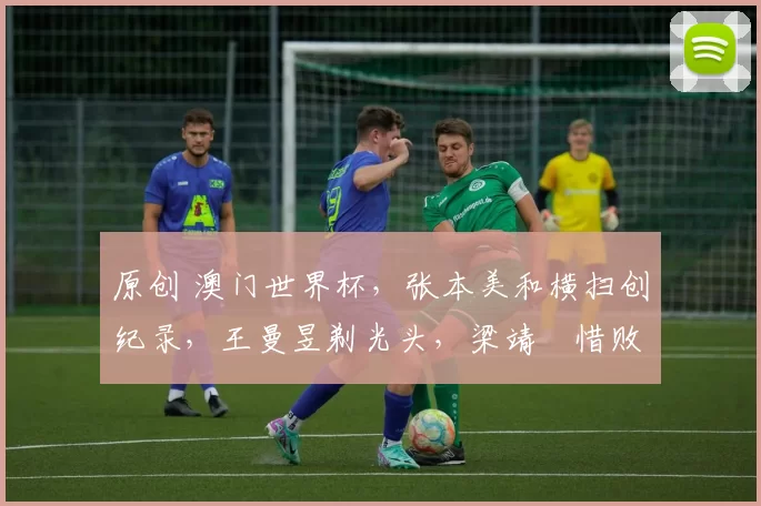 原创 澳门世界杯，张本美和横扫创纪录，王曼昱剃光头，梁靖崑惜败出局