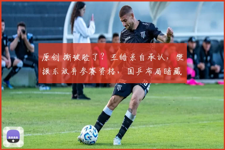 原创 撕破脸了？王皓亲自承认，樊振东放弃参赛资格，国乒布局暗藏玄机