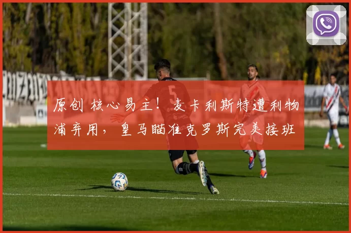 原创 核心易主！麦卡利斯特遭利物浦弃用，皇马瞄准克罗斯完美接班人