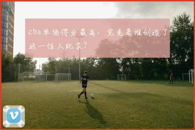 cba单场得分最高，究竟是谁创造了这一惊人纪录？