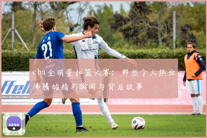 cba全明星扣篮大赛：那些令人热血沸腾的精彩瞬间与背后故事