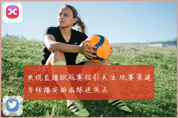 央视直播欧冠赛程引关注 观赛渠道与转播安排成球迷焦点
