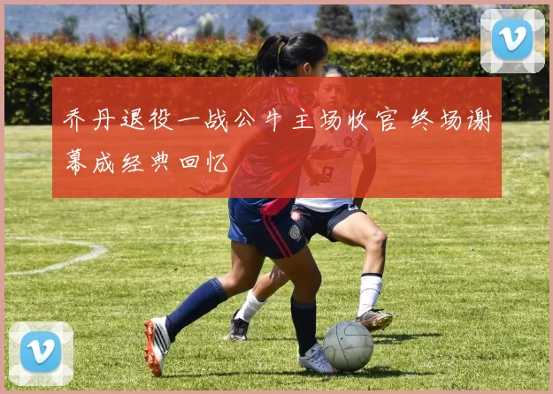 乔丹退役一战公牛主场收官 终场谢幕成经典回忆