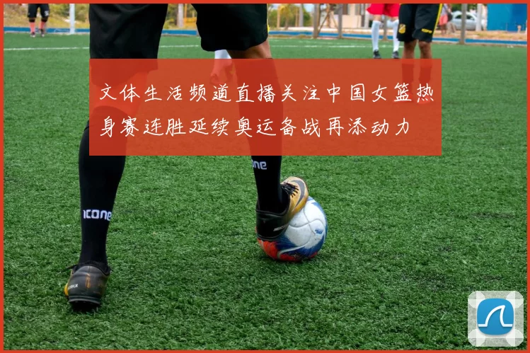 文体生活频道直播关注中国女篮热身赛连胜延续奥运备战再添动力