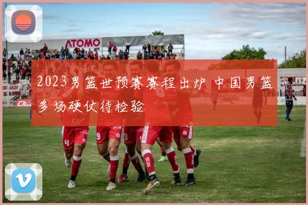 2023男篮世预赛赛程出炉 中国男篮多场硬仗待检验