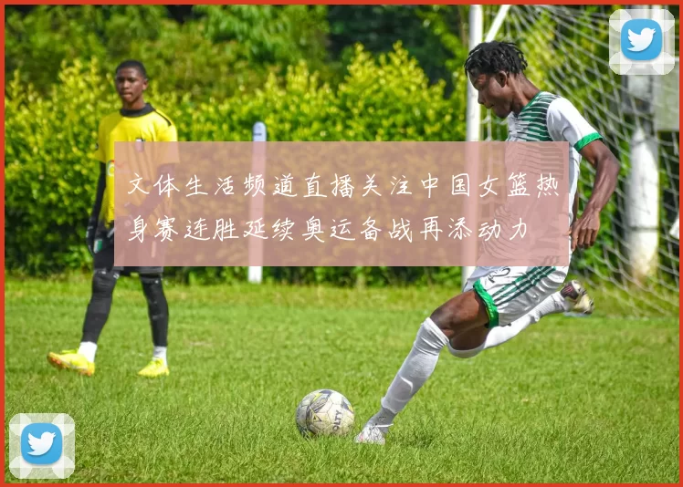 文体生活频道直播关注中国女篮热身赛连胜延续奥运备战再添动力