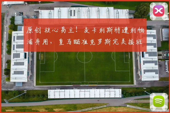 原创 核心易主！麦卡利斯特遭利物浦弃用，皇马瞄准克罗斯完美接班人