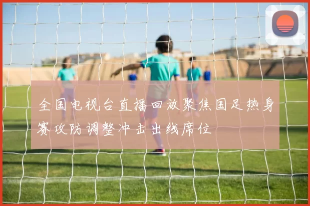 全国电视台直播回放聚焦国足热身赛攻防调整冲击出线席位